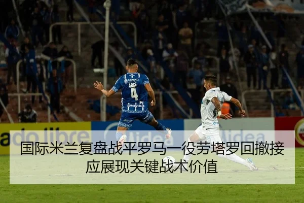 国际米兰复盘战平罗马一役劳塔罗回撤接应展现关键战术价值